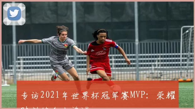 专访2021年世界杯冠军赛MVP：荣耀时刻的个人讲述