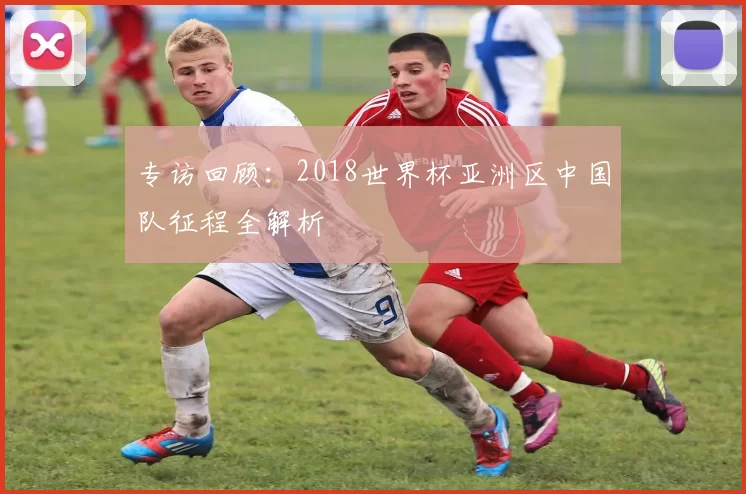 专访回顾:2018世界杯亚洲区中国队征程全解析