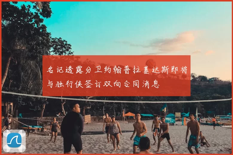 名记透露分卫约翰普拉基达斯即将与独行侠签订双向合同消息