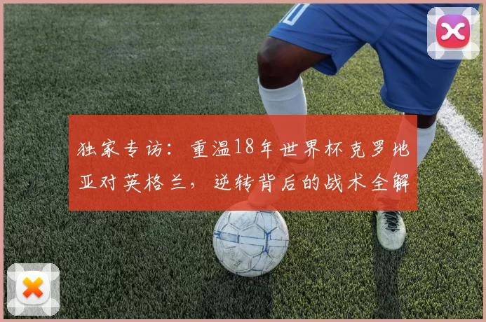 独家专访：重温18年世界杯克罗地亚对英格兰，逆转背后的战术全解析