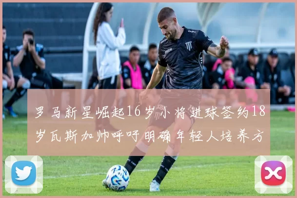 罗马新星崛起16岁小将进球签约18岁瓦斯加帅呼吁明确年轻人培养方针