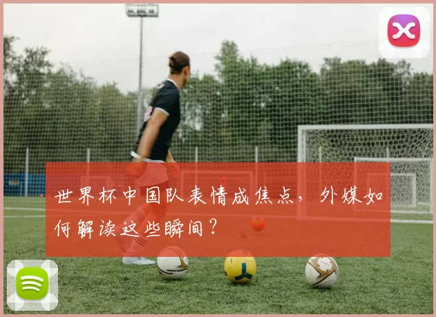 世界杯中国队表情成焦点，外媒如何解读这些瞬间？