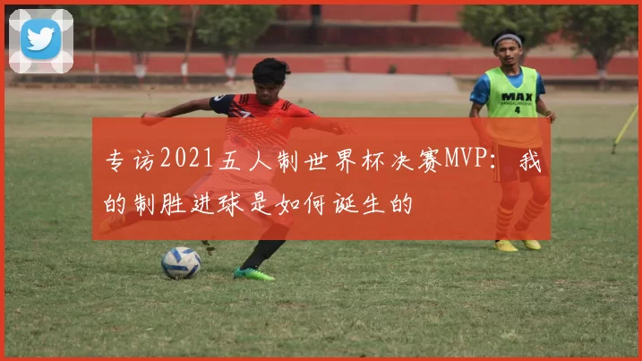 专访2021五人制世界杯决赛MVP：我的制胜进球是如何诞生的