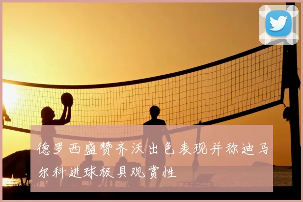 德罗西盛赞齐沃出色表现并称迪马尔科进球极具观赏性