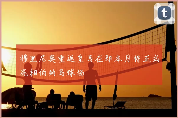 穆里尼奥重返皇马在即本月将正式亮相伯纳乌球场