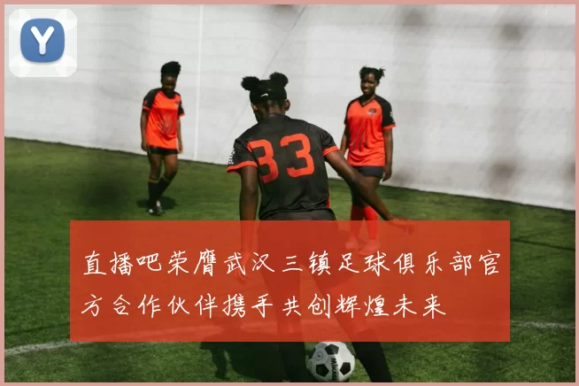 直播吧荣膺武汉三镇足球俱乐部官方合作伙伴携手共创辉煌未来