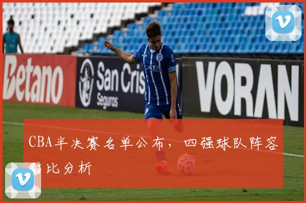 CBA半决赛名单公布，四强球队阵容对比分析