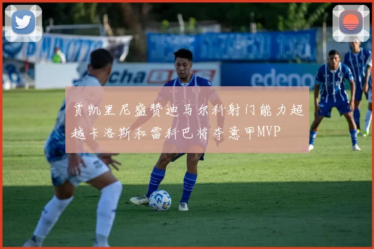 贾凯里尼盛赞迪马尔科射门能力超越卡洛斯和雷科巴将夺意甲MVP