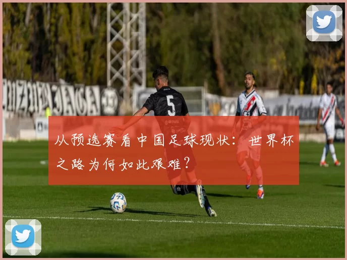 从预选赛看中国足球现状:世界杯之路为何如此艰难?