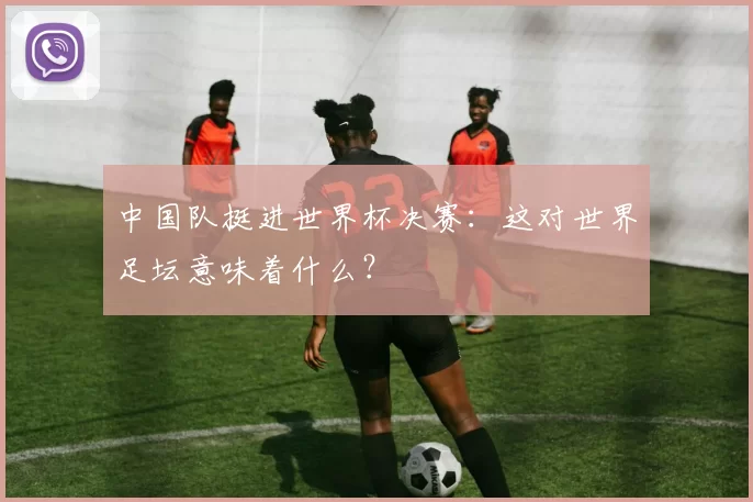 中国队挺进世界杯决赛:这对世界足坛意味着什么?