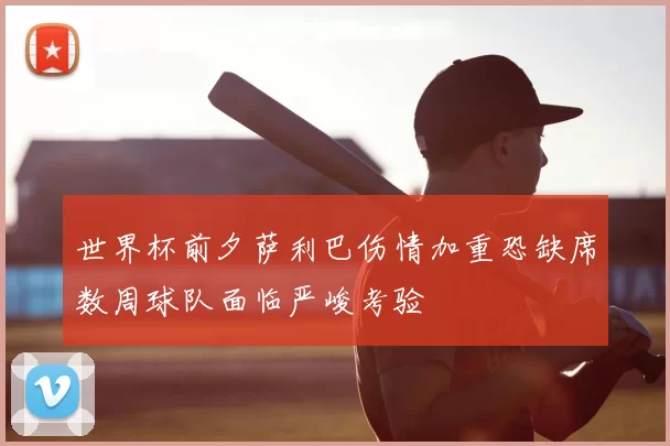 世界杯前夕萨利巴伤情加重恐缺席数周球队面临严峻考验