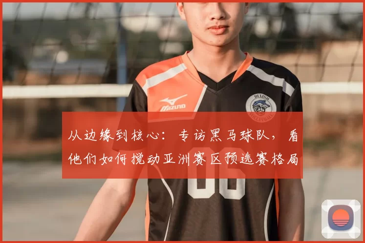 从边缘到核心:专访黑马球队,看他们如何搅动亚洲赛区预选赛格局