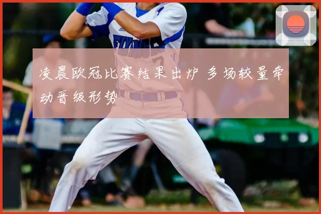 凌晨欧冠比赛结果出炉 多场较量牵动晋级形势