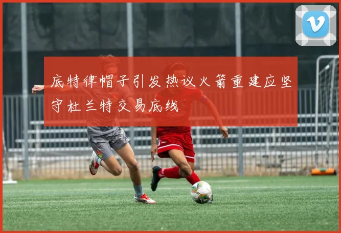 底特律帽子引发热议火箭重建应坚守杜兰特交易底线