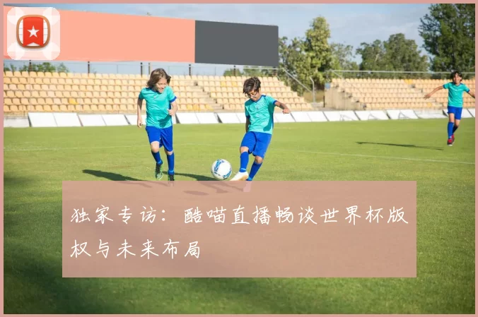 独家专访：酷喵直播畅谈世界杯版权与未来布局