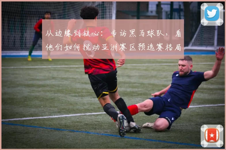 从边缘到核心：专访黑马球队，看他们如何搅动亚洲赛区预选赛格局