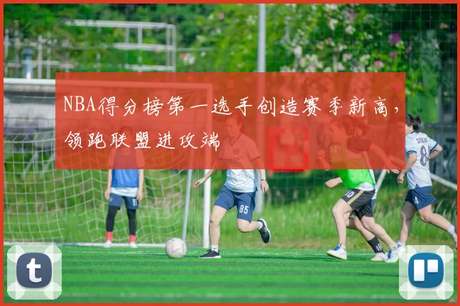 NBA得分榜第一选手创造赛季新高,领跑联盟进攻端