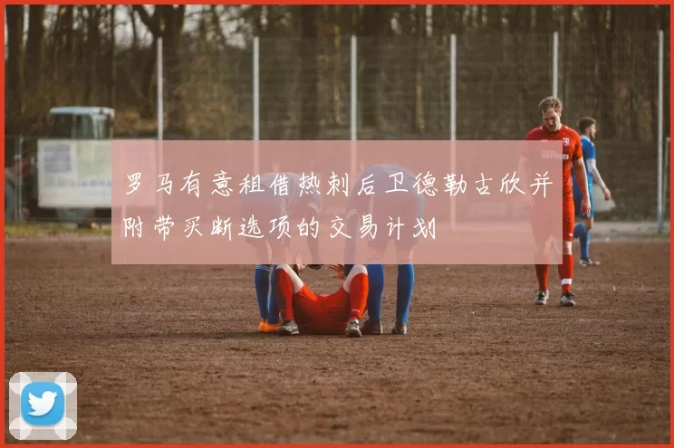 罗马有意租借热刺后卫德勒古欣并附带买断选项的交易计划