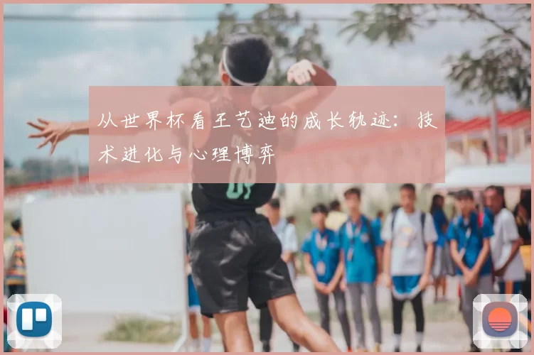 从世界杯看王艺迪的成长轨迹:技术进化与心理博弈