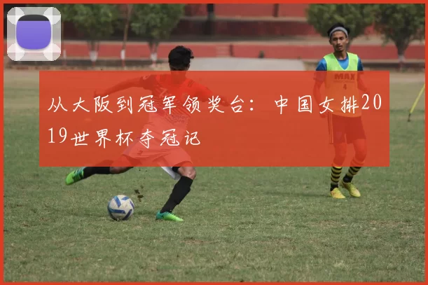 从大阪到冠军领奖台：中国女排2019世界杯夺冠记