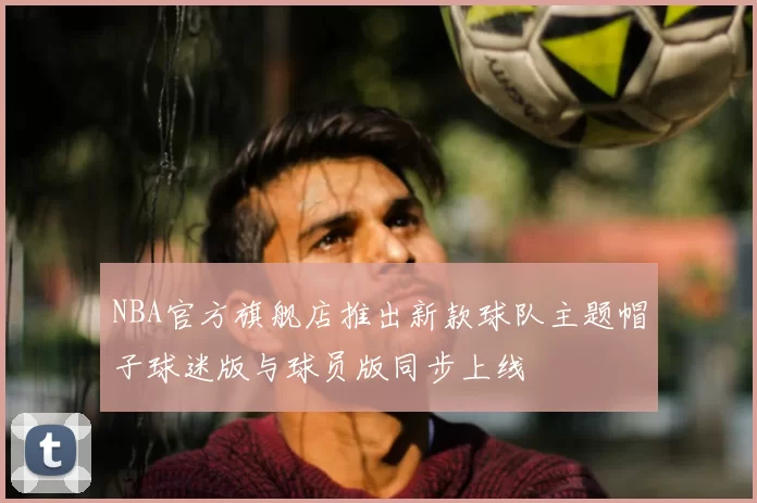 NBA官方旗舰店推出新款球队主题帽子球迷版与球员版同步上线