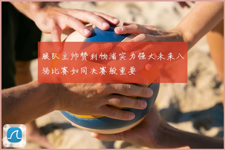 狼队主帅赞利物浦实力强大未来八场比赛如同决赛般重要