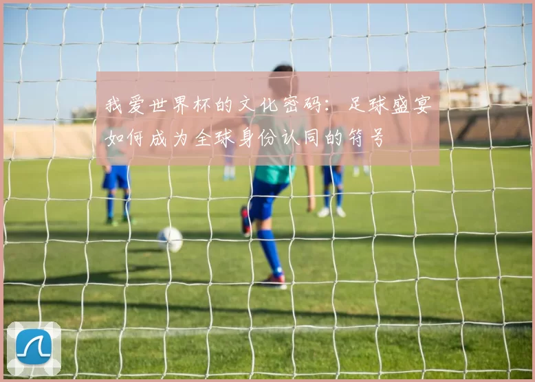 我爱世界杯的文化密码:足球盛宴如何成为全球身份认同的符号