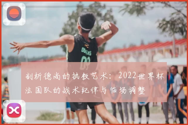 剖析德尚的执教艺术:2022世界杯法国队的战术纪律与临场调整