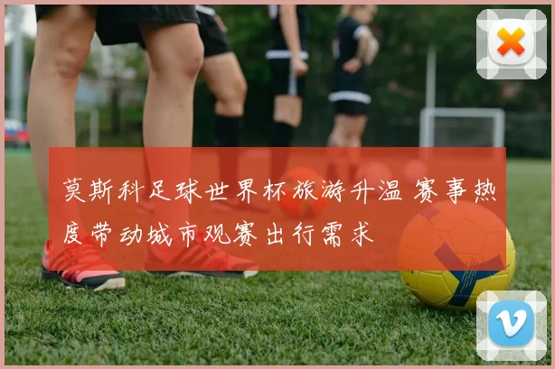 莫斯科足球世界杯旅游升温 赛事热度带动城市观赛出行需求