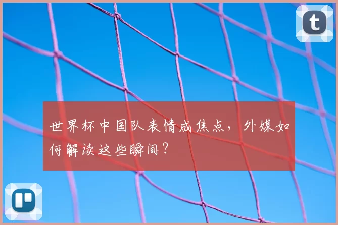 世界杯中国队表情成焦点，外媒如何解读这些瞬间？