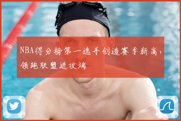 NBA得分榜第一选手创造赛季新高，领跑联盟进攻端