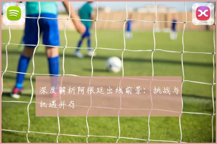 深度解析阿根廷出线前景：挑战与机遇并存