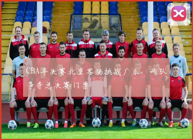 CBA半决赛北京客场挑战广东，两队争夺总决赛门票