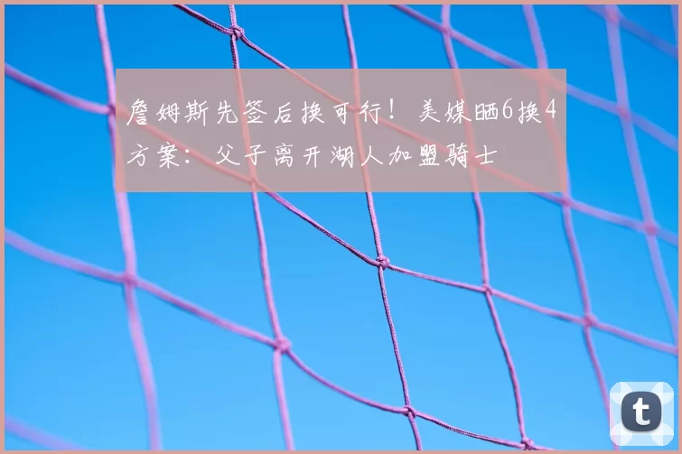 詹姆斯先签后换可行！美媒晒6换4方案：父子离开湖人加盟骑士