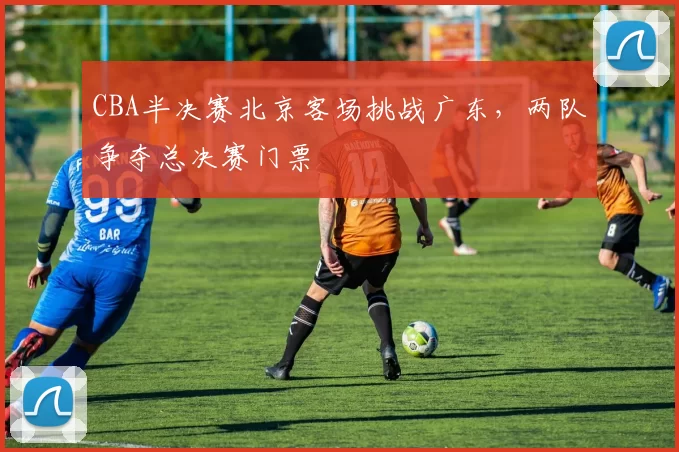 CBA半决赛北京客场挑战广东，两队争夺总决赛门票