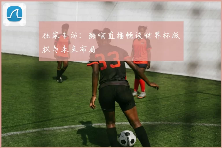 独家专访：酷喵直播畅谈世界杯版权与未来布局