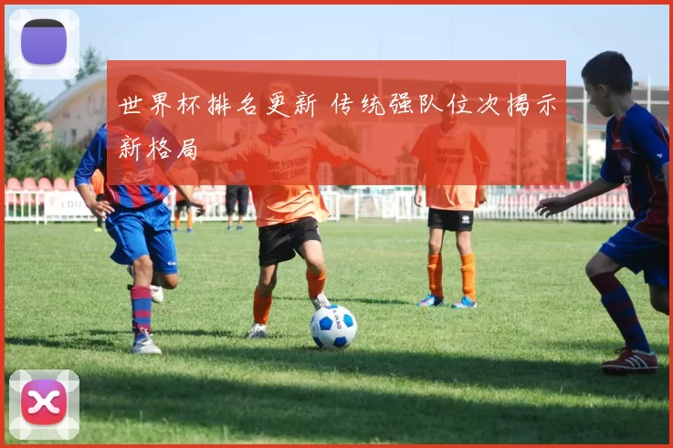 世界杯排名更新 传统强队位次揭示新格局
