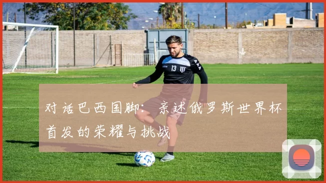 对话巴西国脚:亲述俄罗斯世界杯首发的荣耀与挑战