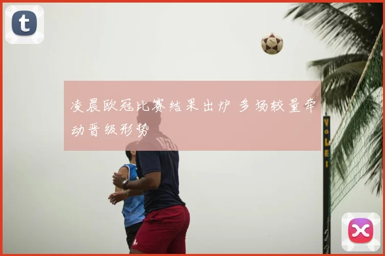 凌晨欧冠比赛结果出炉 多场较量牵动晋级形势