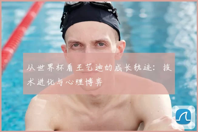 从世界杯看王艺迪的成长轨迹:技术进化与心理博弈