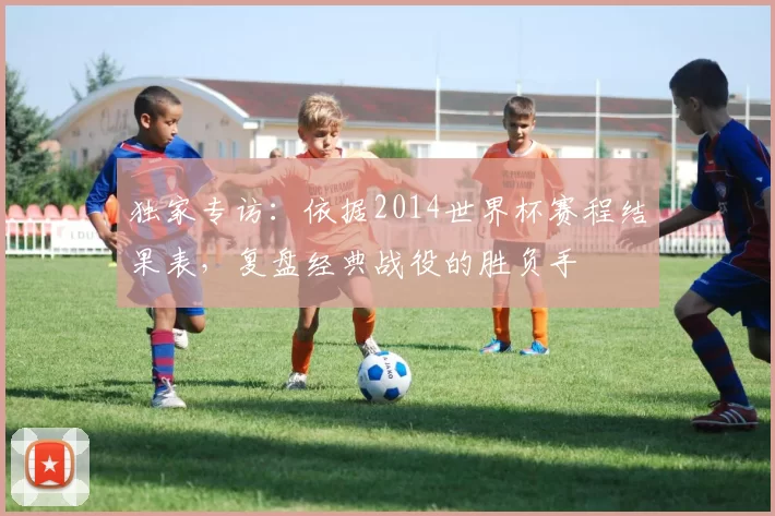 独家专访:依据2014世界杯赛程结果表,复盘经典战役的胜负手