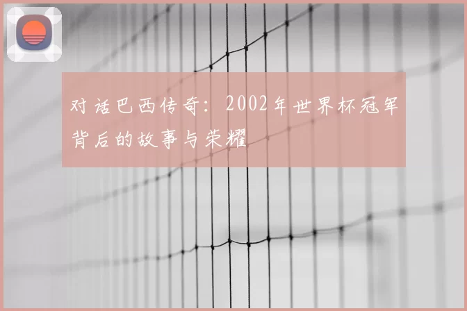 对话巴西传奇：2002年世界杯冠军背后的故事与荣耀
