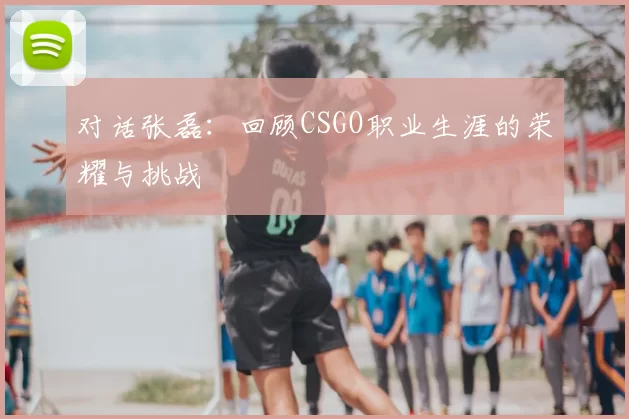 对话张磊:回顾CSGO职业生涯的荣耀与挑战