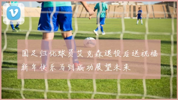 国足归化球员艾克森退役后送祝福新年快乐马到成功展望未来