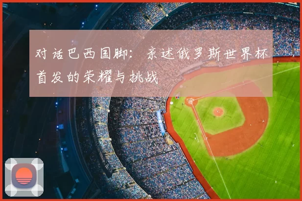 对话巴西国脚:亲述俄罗斯世界杯首发的荣耀与挑战