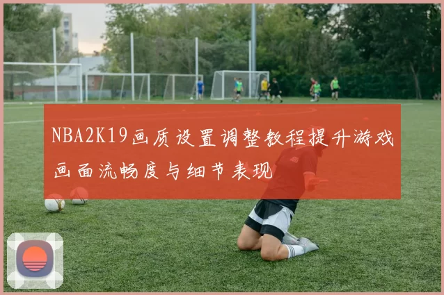 NBA2K19画质设置调整教程提升游戏画面流畅度与细节表现
