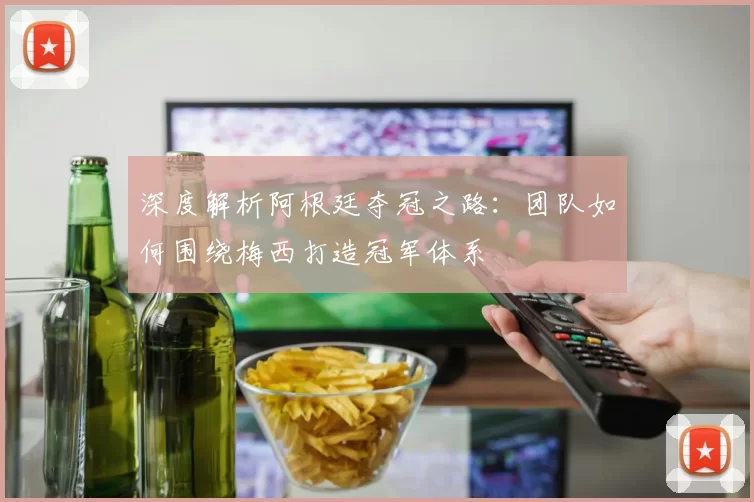 深度解析阿根廷夺冠之路：团队如何围绕梅西打造冠军体系