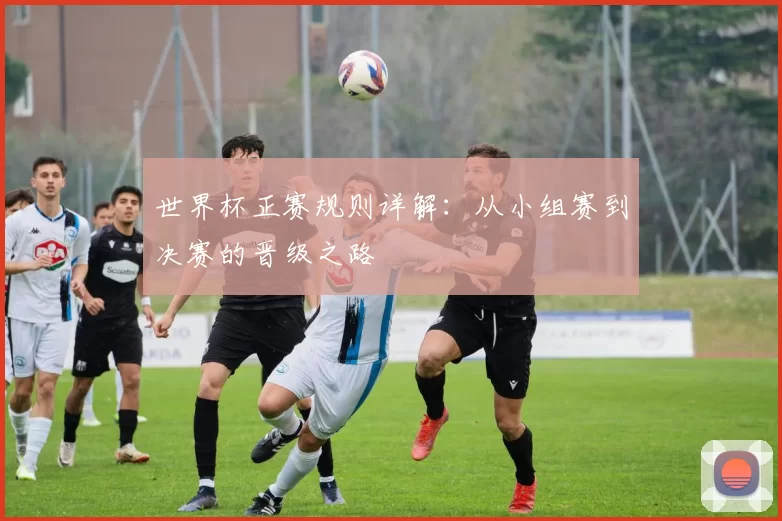 世界杯正赛规则详解:从小组赛到决赛的晋级之路