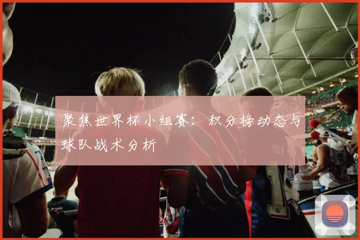 聚焦世界杯小组赛：积分榜动态与球队战术分析