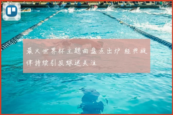 最火世界杯主题曲盘点出炉 经典旋律持续引发球迷关注